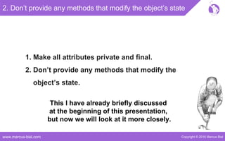 Copyright © 2016 Marcus Bielwww.marcus-biel.com
2. Don’t provide any methods that modify the object’s state
1. Make all attributes private and final.
2. Don’t provide any methods that modify the
object’s state.
This I have already briefly discussed
at the beginning of this presentation,
but now we will look at it more closely.
 
