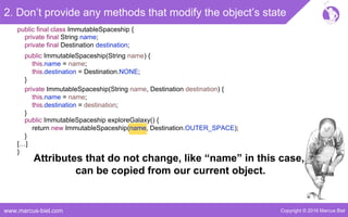 Copyright © 2016 Marcus Bielwww.marcus-biel.com
2. Don’t provide any methods that modify the object’s state
public ImmutableSpaceship exploreGalaxy() {
return new ImmutableSpaceship(name, Destination.OUTER_SPACE);
}
public final class ImmutableSpaceship {
private final String name;
private final Destination destination;
public ImmutableSpaceship(String name) {
this.name = name;
this.destination = Destination.NONE;
}
private ImmutableSpaceship(String name, Destination destination) {
this.name = name;
this.destination = destination;
}
[…]
}
Attributes that do not change, like “name” in this case,
can be copied from our current object.
 