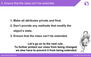 Copyright © 2016 Marcus Bielwww.marcus-biel.com
3. Ensure that the class can’t be extended
1. Make all attributes private and final.
2. Don’t provide any methods that modify the
object’s state.
3. Ensure that the class can’t be extended.
Let’s go on to the next rule.
To further protect our class from being changed,
we also have to prevent it from being extended.
 