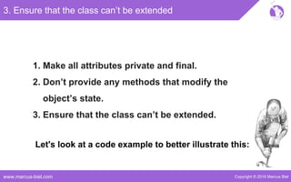 Copyright © 2016 Marcus Bielwww.marcus-biel.com
3. Ensure that the class can’t be extended
1. Make all attributes private and final.
2. Don’t provide any methods that modify the
object’s state.
3. Ensure that the class can’t be extended.
Let's look at a code example to better illustrate this:
 