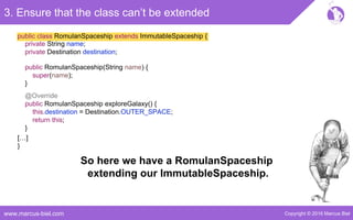 Copyright © 2016 Marcus Bielwww.marcus-biel.com
public class RomulanSpaceship extends ImmutableSpaceship {
@Override
public RomulanSpaceship exploreGalaxy() {
this.destination = Destination.OUTER_SPACE;
return this;
}
3. Ensure that the class can’t be extended
[…]
}
private String name;
private Destination destination;
public RomulanSpaceship(String name) {
super(name);
}
So here we have a RomulanSpaceship
extending our ImmutableSpaceship.
 
