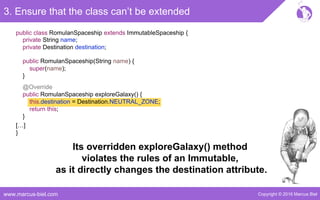 Copyright © 2016 Marcus Bielwww.marcus-biel.com
@Override
public RomulanSpaceship exploreGalaxy() {
this.destination = Destination.NEUTRAL_ZONE;
return this;
}
public class RomulanSpaceship extends ImmutableSpaceship {
3. Ensure that the class can’t be extended
[…]
}
private String name;
private Destination destination;
public RomulanSpaceship(String name) {
super(name);
}
Its overridden exploreGalaxy() method
violates the rules of an Immutable,
as it directly changes the destination attribute.
 