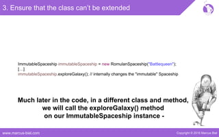 Copyright © 2016 Marcus Bielwww.marcus-biel.com
ImmutableSpaceship immutableSpaceship = new RomulanSpaceship("Battlequeen");
[…]
immutableSpaceship.exploreGalaxy(); // internally changes the "immutable" Spaceship
3. Ensure that the class can’t be extended
Much later in the code, in a different class and method,
we will call the exploreGalaxy() method
on our ImmutableSpaceship instance -
 