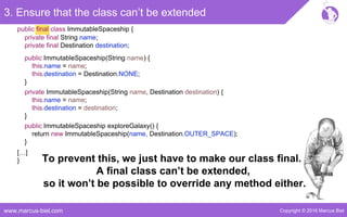 Copyright © 2016 Marcus Bielwww.marcus-biel.com
public final class ImmutableSpaceship {
3. Ensure that the class can’t be extended
private final String name;
private final Destination destination;
public ImmutableSpaceship(String name) {
this.name = name;
this.destination = Destination.NONE;
}
private ImmutableSpaceship(String name, Destination destination) {
this.name = name;
this.destination = destination;
}
public ImmutableSpaceship exploreGalaxy() {
return new ImmutableSpaceship(name, Destination.OUTER_SPACE);
}
[…]
} To prevent this, we just have to make our class final.
A final class can’t be extended,
so it won’t be possible to override any method either.
 