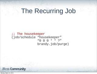 The  Recurring  Job


                  ;;;;  The  housekeeper
                  (job/schedule  “housekeeper”  
                                              “0  0  0  *  *  ?”
                                              brandy.job/purge)




Monday, March 19, 2012
 