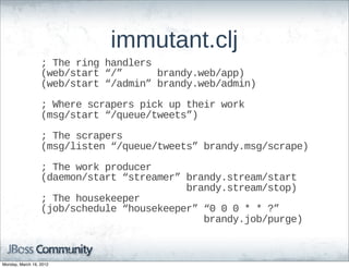 immutant.clj
                  ;;  The  ring  handlers
                  (web/start  “/”            brandy.web/app)
                  (web/start  “/admin”  brandy.web/admin)

                  ;;  Where  scrapers  pick  up  their  work
                  (msg/start  “/queue/tweets”)

                  ;;  The  scrapers
                  (msg/listen  “/queue/tweets”  brandy.msg/scrape)

                  ;;  The  work  producer
                  (daemon/start  “streamer”  brandy.stream/start  
                                                                    brandy.stream/stop)
                  ;;  The  housekeeper
                  (job/schedule  “housekeeper”  “0  0  0  *  *  ?”
                                                                          brandy.job/purge)



Monday, March 19, 2012
 