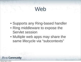 Web

                    • Supports  any  Ring-­based  handler
                    • Ring  middleware  to  expose  the  
                      Servlet  session
                    • Multiple  web  apps  may  share  the  
                      same  lifecycle  via  “subcontexts”




Monday, March 19, 2012
 