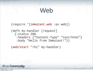 Web

                  (require  ‘[immutant.web  :as  web])

                  (defn  my-­handler  [request]
                      {:status  200
                        :headers  {"Content-­Type"  "text/html"}
                        :body  "Hello  from  Immutant!"})

                  (web/start  "/hi"  my-­handler)




Monday, March 19, 2012
 
