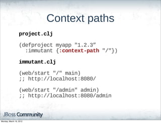 Context  paths
                  project.clj

                  (defproject  myapp  "1.2.3”
                      :immutant  {:context-­path  "/"})

                  immutant.clj

                  (web/start  "/"  main)
                  ;;;;  http://localhost:8080/

                  (web/start  "/admin"  admin)
                  ;;;;  http://localhost:8080/admin



Monday, March 19, 2012
 
