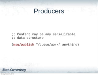 Producers


                  ;;;;  Content  may  be  any  serializable
                  ;;;;  data  structure

                  (msg/publish  “/queue/work”  anything)




Monday, March 19, 2012
 