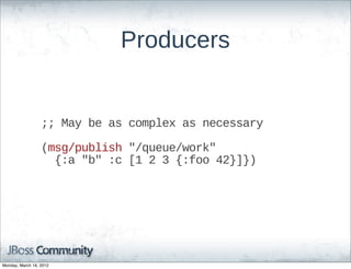Producers


                  ;;;;  May  be  as  complex  as  necessary

                  (msg/publish  "/queue/work"  
                      {:a  "b"  :c  [1  2  3  {:foo  42}]})




Monday, March 19, 2012
 