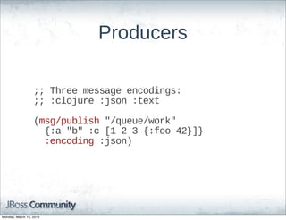 Producers

                  ;;;;  Three  message  encodings:
                  ;;;;  :clojure  :json  :text

                  (msg/publish  "/queue/work"  
                      {:a  "b"  :c  [1  2  3  {:foo  42}]}
                      :encoding  :json)




Monday, March 19, 2012
 