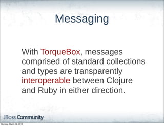Messaging

                    With  TorqueBox,  messages  
                    comprised  of  standard  collections  
                    and  types  are  transparently  
                    interoperable  between  Clojure  
                    and  Ruby  in  either  direction.


Monday, March 19, 2012
 