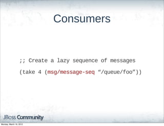 Consumers


                  ;;;;  Create  a  lazy  sequence  of  messages

                  (take  4  (msg/message-­seq  “/queue/foo”))




Monday, March 19, 2012
 