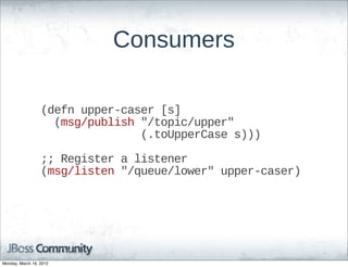 Consumers

                  (defn  upper-­caser  [s]
                      (msg/publish  "/topic/upper"
                                                (.toUpperCase  s)))

                  ;;;;  Register  a  listener
                  (msg/listen  "/queue/lower"  upper-­caser)




Monday, March 19, 2012
 