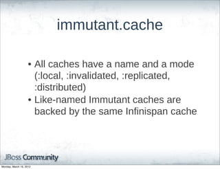 immutant.cache

                    • All  caches  have  a  name  and  a  mode  
                      (:local,  :invalidated,  :replicated,  
                      :distributed)
                    • Like-­named  Immutant  caches  are  
                      backed  by  the  same  Infinispan  cache




Monday, March 19, 2012
 
