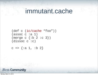 immutant.cache

                  (def  c  (ic/cache  “foo”))
                  (assoc  c  :a  1)
                  (merge  c  {:b  2  :c  3})
                  (dissoc  c  :c)

                  c  =>  {:a  1,  :b  2}




Monday, March 19, 2012
 