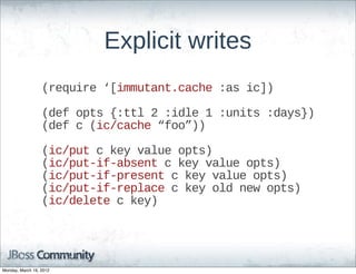 Explicit  writes
                  (require  ‘[immutant.cache  :as  ic])

                  (def  opts  {:ttl  2  :idle  1  :units  :days})
                  (def  c  (ic/cache  “foo”))

                  (ic/put  c  key  value  opts)
                  (ic/put-­if-­absent  c  key  value  opts)
                  (ic/put-­if-­present  c  key  value  opts)
                  (ic/put-­if-­replace  c  key  old  new  opts)
                  (ic/delete  c  key)




Monday, March 19, 2012
 