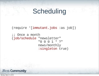 Scheduling

                  (require  ‘[immutant.jobs  :as  job])

                  ;;;;  Once  a  month
                  (job/schedule  "newsletter"
                                              "0  0  0  1  *  ?"
                                              news/monthly
                                              :singleton  true)




Monday, March 19, 2012
 