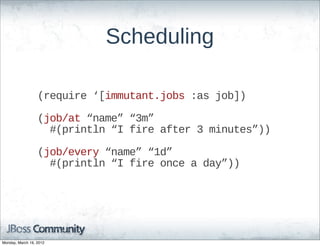 Scheduling

                  (require  ‘[immutant.jobs  :as  job])

                  (job/at  “name”  “3m”  
                      #(println  “I  fire  after  3  minutes”))

                  (job/every  “name”  “1d”
                      #(println  “I  fire  once  a  day”))




Monday, March 19, 2012
 