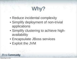 Why?
                    • Reduce  incidental  complexity
                    • Simplify  deployment  of  non-­trivial  
                      applications
                    • Simplify  clustering  to  achieve  high-­
                      availability
                    • Encapsulate  JBoss  services
                    • Exploit  the  JVM



Monday, March 19, 2012
 