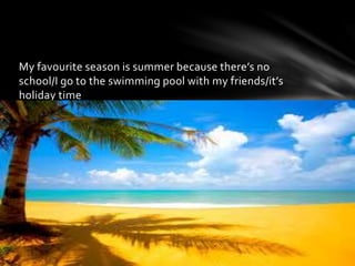 My favourite season is summer because there’s no
school/I go to the swimming pool with my friends/it’s
holiday time
 