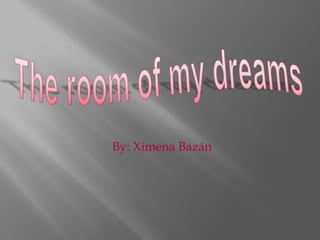 The room of my dreams By: Ximena Bazán  
