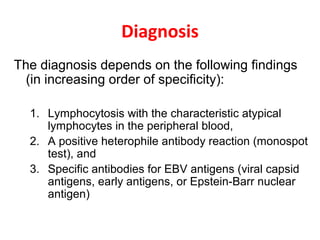 Diagnosis
The diagnosis depends on the following findings
(in increasing order of specificity):
1. Lymphocytosis with the characteristic atypical
lymphocytes in the peripheral blood,
2. A positive heterophile antibody reaction (monospot
test), and
3. Specific antibodies for EBV antigens (viral capsid
antigens, early antigens, or Epstein-Barr nuclear
antigen)
 