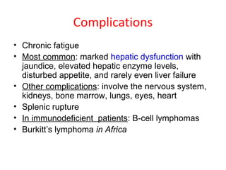 Complications
• Chronic fatigue
• Most common: marked hepatic dysfunction with
jaundice, elevated hepatic enzyme levels,
disturbed appetite, and rarely even liver failure
• Other complications: involve the nervous system,
kidneys, bone marrow, lungs, eyes, heart
• Splenic rupture
• In immunodeficient patients: B-cell lymphomas
• Burkitt’s lymphoma in Africa
 