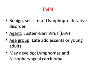 IMN
• Benign, self-limited lymphoproliferative
disorder
• Agent: Epstein-Barr Virus (EBV)
• Age group: Late adolescents or young
adults
• May develop: Lymphomas and
Nasopharyngeal carcinoma
 