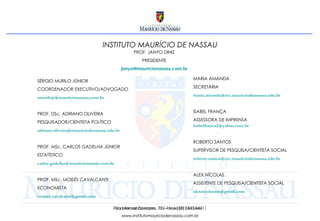 Rua Fernando Lopes, 78 – fone (81) 3413-4611 www.institutomauriciodenassau.com.br INSTITUTO MAURÍCIO DE NASSAU SÉRGIO MURILO JÚNIOR COORDENADOR EXECUTIVO/ADVOGADO [email_address] PROF. DSc. ADRIANO OLIVEIRA PESQUISADOR/CIENTISTA POLÍTICO [email_address] PROF. MSc. CARLOS GADELHA JÚNIOR ESTATÍSTICO [email_address] PROF. MSc. MOISÉS CAVALCANTI ECONOMISTA [email_address]   Rua Manuel Caetano, 132 – fone (81) 3413-4611 www.institutomauriciodenassau.com.br MARIA AMANDA SECRETÁRIA [email_address] ISABEL FRANÇA ASSESSORA DE IMPRENSA [email_address] ROBERTO SANTOS SUPERVISOR DE PESQUISA/CIENTISTA SOCIAL [email_address] ALEX NÍCOLAS ASSISTENTE DE PESQUISA/CIENTISTA SOCIAL [email_address]   PROF. JANYO DINIZ PRESIDENTE [email_address] 