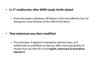 • In 1st multicenter after WWII study Smith stated:
– Given the proper indications, IM fixation is the most effective form of
therapy for many fractures of the shaft of the femur
• That statement was then modified:
– This technique, if applied to improperly selected cases, or if
ineffectively or unskillfully carried out, offers more possibilities of
trouble than any other so the English, Americans & Australians
rejected it
 