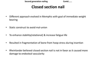 Closed section nail
• Different approach evolved in Memphis with goal of immediate weight
bearing
• Static construct to avoid mal-union
• To enhance stability(rotational) & increase fatigue life
• Resulted in fragmentation of bone from hoop stress during insertion
• Rheinlander believed closed section nail is not in favor as it caused more
damage to endosteal vascularity
Second generation nailing Contd…….
 