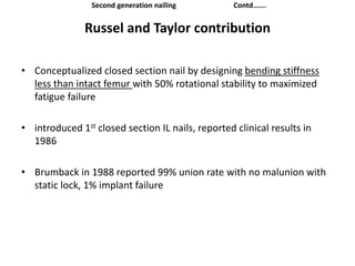 Russel and Taylor contribution
• Conceptualized closed section nail by designing bending stiffness
less than intact femur with 50% rotational stability to maximized
fatigue failure
• introduced 1st closed section IL nails, reported clinical results in
1986
• Brumback in 1988 reported 99% union rate with no malunion with
static lock, 1% implant failure
Second generation nailing Contd…….
 