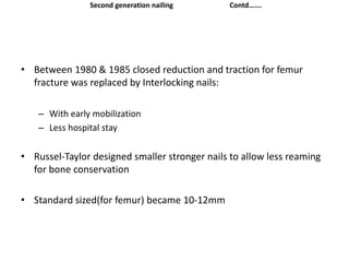 • Between 1980 & 1985 closed reduction and traction for femur
fracture was replaced by Interlocking nails:
– With early mobilization
– Less hospital stay
• Russel-Taylor designed smaller stronger nails to allow less reaming
for bone conservation
• Standard sized(for femur) became 10-12mm
Second generation nailing Contd…….
 