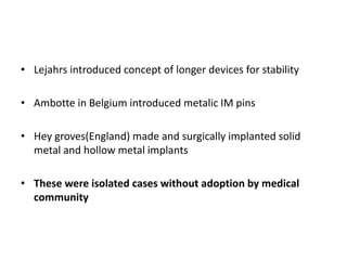 • Lejahrs introduced concept of longer devices for stability
• Ambotte in Belgium introduced metalic IM pins
• Hey groves(England) made and surgically implanted solid
metal and hollow metal implants
• These were isolated cases without adoption by medical
community
 