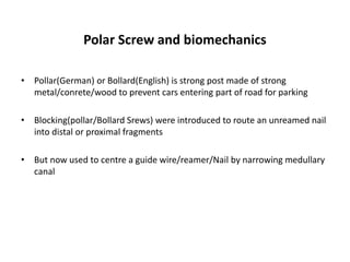 Polar Screw and biomechanics
• Pollar(German) or Bollard(English) is strong post made of strong
metal/conrete/wood to prevent cars entering part of road for parking
• Blocking(pollar/Bollard Srews) were introduced to route an unreamed nail
into distal or proximal fragments
• But now used to centre a guide wire/reamer/Nail by narrowing medullary
canal
 