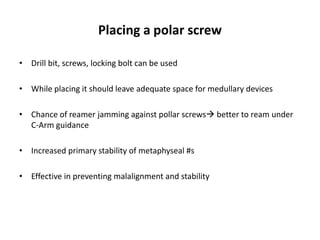 Placing a polar screw
• Drill bit, screws, locking bolt can be used
• While placing it should leave adequate space for medullary devices
• Chance of reamer jamming against pollar screws better to ream under
C-Arm guidance
• Increased primary stability of metaphyseal #s
• Effective in preventing malalignment and stability
 
