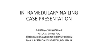 INTRAMEDULARY NAILING
CASE PRESENTATION
DR HEMANSHU KOCHHAR
ASSOCIATE DIRECTOR,
ORTHOPAEDICS AND JOINT RECONSTRUCTION
MAX SUPERSPECIALITY HOSPITAL, DEHRADUN
 