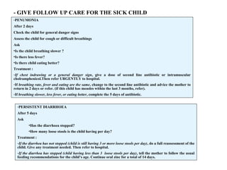 - GIVE FOLLOW UP CARE FOR THE SICK CHILD
-PENUMONIA
After 2 days
Check the child for general danger signs
Assess the child for cough or difficult breathings
Ask
•Is the child breathing slower ?
•Is there less fever?
•Is there child eating better?
Treatment :
-If chest indrawing or a general danger sign, give a dose of second line antibiotic or intramuscular
cholramphenicol.Then refer URGENTLY to hospital.
-If breathing rate, fever and eating are the same, change to the second line antibiotic and advice the mother to
return in 2 days or refer. (if this child has measles within the last 3 months, refer).
-If breathing slower, less fever, or eating better, complete the 5 days of antibiotic.
-PERSISTENT DIARRHOEA
After 5 days
Ask
•Has the diarrhoea stopped?
•How many loose stools is the child having per day?
Treatment :
-If the diarrhea has not stopped (child is still having 3 or more loose stools per day), do a full reassessment of the
child. Give any treatment needed. Then refer to hospital.
-If the diarrhea has stopped (child having less than 3 loose stools per day), tell the mother to follow the usual
feeding recommendations for the child’s age. Continue oral zinc for a total of 14 days.
 