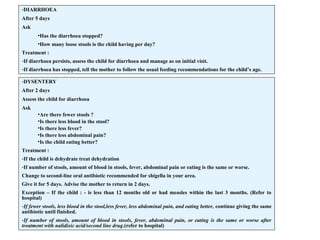 -DIARRHOEA
After 5 days
Ask
•Has the diarrhoea stopped?
•How many loose stools is the child having per day?
Treatment :
-If diarrhoea persists, assess the child for diarrhoea and manage as on initial visit.
-If diarrhoea has stopped, tell the mother to follow the usual feeding recommendations for the child’s age.
-DYSENTERY
After 2 days
Assess the child for diarrhoea
Ask
•Are there fewer stools ?
•Is there less blood in the stool?
•Is there less fever?
•Is there less abdominal pain?
•Is the child eating better?
Treatment :
-If the child is dehydrate treat dehydration
-If number of stools, amount of blood in stools, fever, abdominal pain or eating is the same or worse.
Change to second-line oral antibiotic recommended for shigella in your area.
Give it for 5 days. Advise the mother to return in 2 days.
Exception – If the child : - is less than 12 months old or had measles within the last 3 months. (Refer to
hospital)
-If fewer stools, less blood in the stool,less fever, less abdominal pain, and eating better, continue giving the same
antibiotic until finished.
-If number of stools, amount of blood in stools, fever, abdominal pain, or eating is the same or worse after
treatment with nalidixic acid/second line drug.(refer to hospital)
 