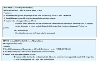 -MALARIA ( Low or High Malaria Risk)
If fever persists after 2 days, or returns within 14 days
Treatment :
-If the child has any general danger sign or stiff neck. Treat as very severe FEBRILE DISEASE.
-If the child has any cause of fever other than malaria, provide treatment.
-If malaria is the only apparent cause of fever:
* Treatment within the second line oral antimalarial( if no second line antimalarial is available.refer to hospital).
Advice the mother to return again in 2 days if the fever persists. Continue primaquine if P.vivax was
positive
for a total of 5 days.
* If fever has been present for 7 days, refer for assessment.
-FEVER- MALARIA UNLIKELY ( Low Malaria Risk )
If fever persists after 2 days
Treatment :
-If the child has any general danger sign or stiff neck. Treat as very severe FEBRILE DISEASE.
-If the child has any cause of fever other than malaria, provide treatment.
-If malaria is the only apparent cause of fever:
* Treatment within the first line oral antimalarial. Advice the mother to return again in 2 days if the fever persists.
* If fever has been present for 7 days, refer for assessment.
 