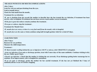 -MEASLES WITH EYE OR MOUTH COMPLICATIONS
After 2 days:
Look for red eyes and pus draining from the eyes.
Look at mouth ulcers.
Check for foul smell from the mouth..
Treatment for eye infection:
-If pus is draining from the eye,ask the mother to describe how she has treated the eye infection, if treatment has been
correct, refer to hospital. If treatment has not been correct, teach mother correct treatment.
-If the pus is gone but redness remains,continue the treatment .
-If no pus or redness, stop the treatment .
Treatment for Mouth Ulcer:
-If mouth ulcer are worse, or there is a very foul smell from the mouth, refer to hospital.
-If mouth ulcer are the same or better,continue using half strength gentian violet for a total of 5 days.
-EAR INFECTION
After 5 days:
Reassess for ear problem.
Measure the child temperature.
Treatment :
-If there is tender swelling behind the ear or high fever (38.50
C or above), refer URGENTLY to hospital.
-Acute ear infection: if ear pain or discharge persists, treat with 5 more days of the same antibiotic. Continue wicking to dry
the ear. Follow up in 5 days.
-Chronic ear infection : Check that the mother is wicking the ear correctly. If ear discharge getting better encourage her to
continue. If no improvement, refer to hospital for assessment.
-If no ear pain or discharge, praise the mother for her careful treatment. If she has not yet finished the 5 days of
antibiotic,tell her to use of it before stopping.
 