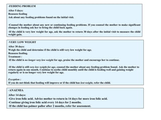 -FEDDING PROBLEM
After 5 days:
Reassess feeding
Ask about any feeding problems found on the initial visit.
-Counsel the mother about any new or continuing feeding problems. If you counsel the mother to make significant
changes in feeding ask her to bring the child back again.
-If the child is very low weight for age, ask the mother to return 30 days after the initial visit to measure the child
weight gain.
-VERY LOW WEIGHT
After 30 days:
Weigh the child and determine if the child is still very low weight for age.
Reassess feeding.
Treatment :
-If the child is no longer very low weight for age, praise the mother and encourage her to continue.
-If the child is still very low weight for age, counsel the mother about any feeding problem found. Ask the mother to
return again in one month. Continue to seethe child monthly until the child is feeding well and gaining weight
regularly or is no longer very low weight for age.
Exception :
If you do not think that feeding will improve or if the child has lost weight, refer the child.
-ANAEMIA
After 14 days:
-Give iron folic acid. Advice mother to return in 14 days for more iron folic acid.
-Continue giving iron folic acid every 14 days for 2 months.
-If the child has palmer pallor after 2 months, refer for assessment.
 