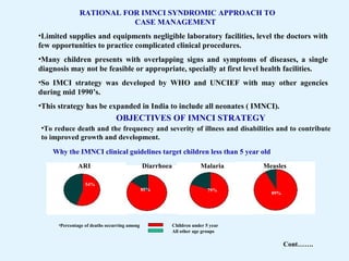 RATIONAL FOR IMNCI SYNDROMIC APPROACH TO
CASE MANAGEMENT
•Limited supplies and equipments negligible laboratory facilities, level the doctors with
few opportunities to practice complicated clinical procedures.
•Many children presents with overlapping signs and symptoms of diseases, a single
diagnosis may not be feasible or appropriate, specially at first level health facilities.
•So IMCI strategy was developed by WHO and UNCIEF with may other agencies
during mid 1990’s.
•This strategy has be expanded in India to include all neonates ( IMNCI).
OBJECTIVES OF IMNCI STRATEGY
•To reduce death and the frequency and severity of illness and disabilities and to contribute
to improved growth and development.
54%
ARI Diarrhoea
85% 79%
Malaria
89%
Measles
Why the IMNCI clinical guidelines target children less than 5 year old
•Percentage of deaths occurring among Children under 5 year
All other age groups
Cont…….
 