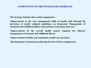 COMPONENTS OF THE INTEGRATED APPROACH
The strategy includes three main components :
•Improvement in the case management skills of health staff through the
provision of locally adapted guidelines on Integrated Management of
Neonatal and Childhood Illness and activities to promote their use;
•Improvements in the overall health system required for effective
management of neonatal and childhood illness;
•Improvement in family and community health care practices.
This document is focused on achieving the first of these components.
 