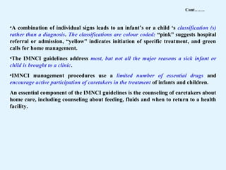 •A combination of individual signs leads to an infant’s or a child ‘s classification (s)
rather than a diagnosis. The classifications are colour coded: “pink” suggests hospital
referral or admission, “yellow” indicates initiation of specific treatment, and green
calls for home management.
•The IMNCI guidelines address most, but not all the major reasons a sick infant or
child is brought to a clinic.
•IMNCI management procedures use a limited number of essential drugs and
encourage active participation of caretakers in the treatment of infants and children.
An essential component of the IMNCI guidelines is the counseling of caretakers about
home care, including counseling about feeding, fluids and when to return to a health
facility.
Cont…….
 