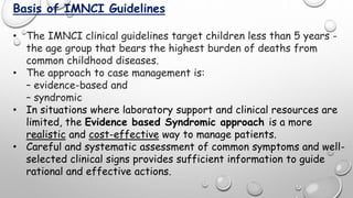 Basis of IMNCI Guidelines
• The IMNCI clinical guidelines target children less than 5 years -
the age group that bears the highest burden of deaths from
common childhood diseases.
• The approach to case management is:
– evidence-based and
– syndromic
• In situations where laboratory support and clinical resources are
limited, the Evidence based Syndromic approach is a more
realistic and cost-effective way to manage patients.
• Careful and systematic assessment of common symptoms and well-
selected clinical signs provides sufficient information to guide
rational and effective actions.
 
