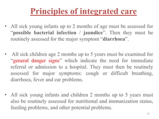 Principles of integrated care
• All sick young infants up to 2 months of age must be assessed for
“possible bacterial infection / jaundice”. Then they must be
routinely assessed for the major symptom “diarrhoea”.
• All sick children age 2 months up to 5 years must be examined for
“general danger signs” which indicate the need for immediate
referral or admission to a hospital. They must then be routinely
assessed for major symptoms: cough or difficult breathing,
diarrhoea, fever and ear problems.
• All sick young infants and children 2 months up to 5 years must
also be routinely assessed for nutritional and immunization status,
feeding problems, and other potential problems.
13
 