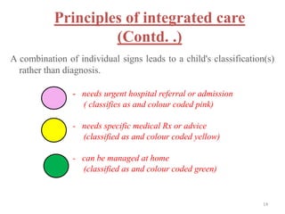 Principles of integrated care
(Contd. .)
A combination of individual signs leads to a child's classification(s)
rather than diagnosis.
- needs urgent hospital referral or admission
( classifies as and colour coded pink)
- needs specific medical Rx or advice
(classified as and colour coded yellow)
- can be managed at home
(classified as and colour coded green)
14
 